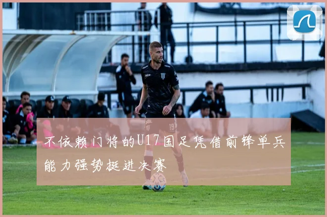 不依赖门将的U17国足凭借前锋单兵能力强势挺进决赛