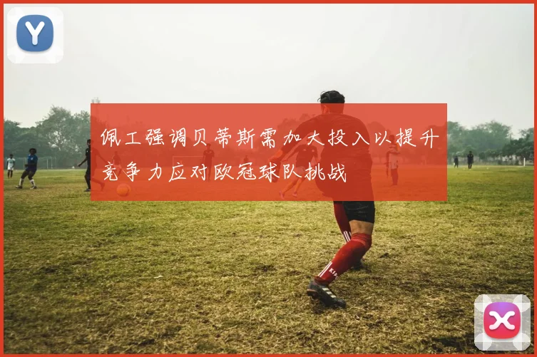 佩工强调贝蒂斯需加大投入以提升竞争力应对欧冠球队挑战