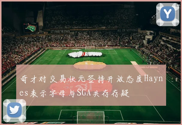 奇才对交易状元签持开放态度Haynes表示字母与SGA共存存疑
