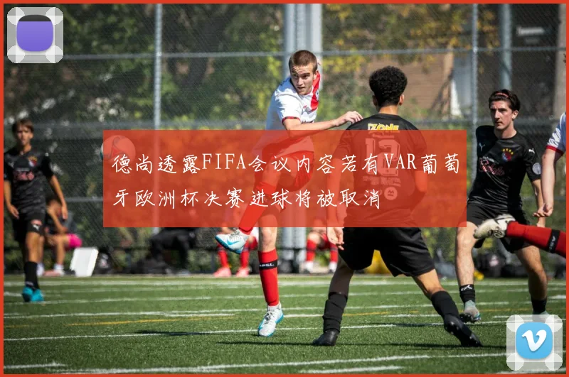 德尚透露FIFA会议内容若有VAR葡萄牙欧洲杯决赛进球将被取消