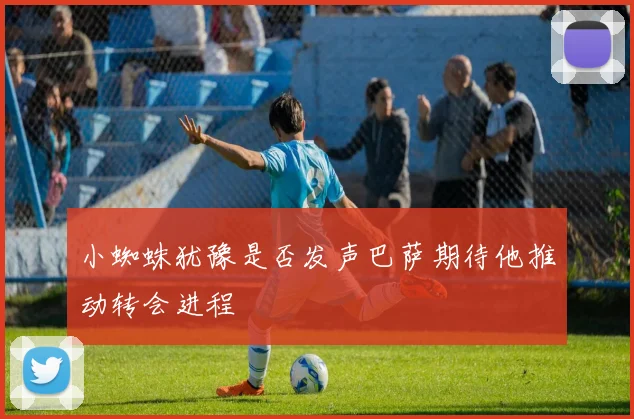 小蜘蛛犹豫是否发声巴萨期待他推动转会进程