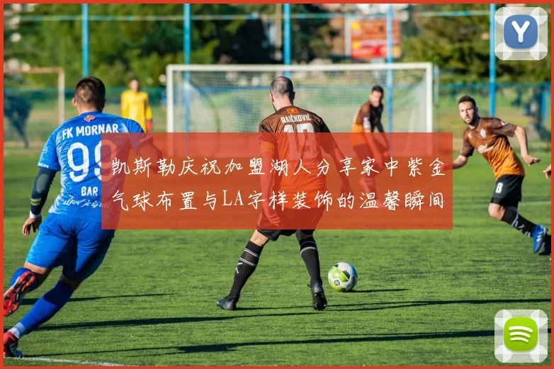凯斯勒庆祝加盟湖人分享家中紫金气球布置与LA字样装饰的温馨瞬间