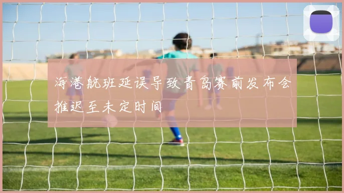 海港航班延误导致青岛赛前发布会推迟至未定时间