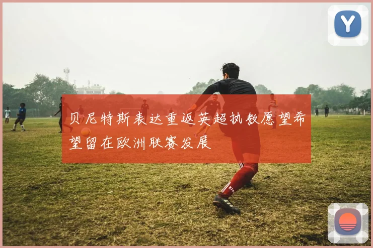 贝尼特斯表达重返英超执教愿望希望留在欧洲联赛发展