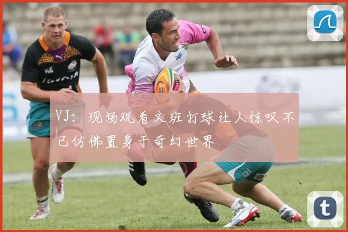 VJ：现场观看文班打球让人惊叹不已仿佛置身于奇幻世界