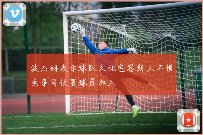 波杰姆表示球队文化包容新人不惧竞争同位置球员加入