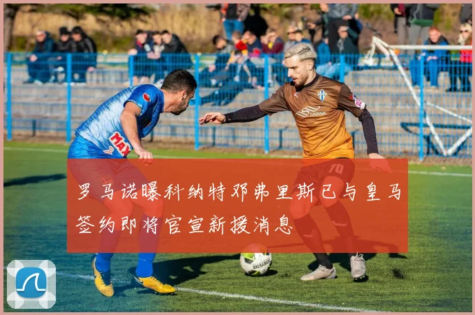 罗马诺曝科纳特邓弗里斯已与皇马签约即将官宣新援消息