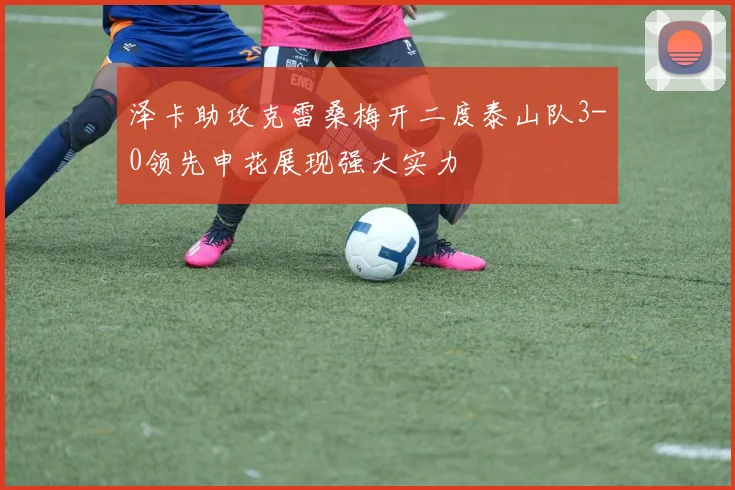 泽卡助攻克雷桑梅开二度泰山队3-0领先申花展现强大实力