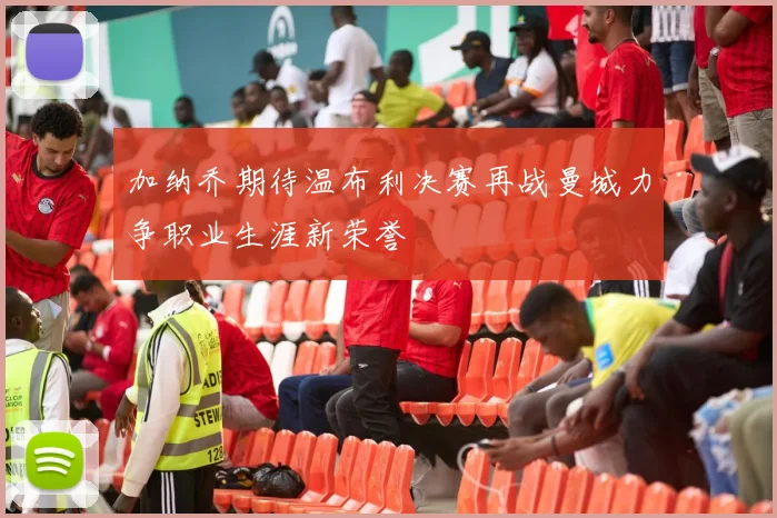 加纳乔期待温布利决赛再战曼城力争职业生涯新荣誉