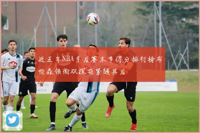 近五年NBA季后赛末节得分排行榜布伦森领衔双探花紧随其后