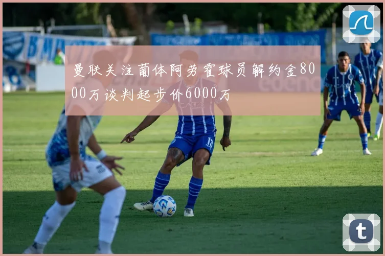 曼联关注葡体阿劳霍球员解约金8000万谈判起步价6000万