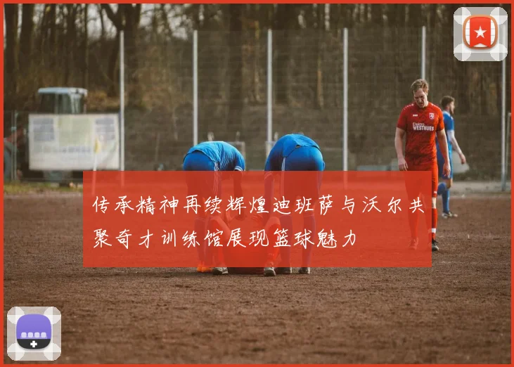 传承精神再续辉煌迪班萨与沃尔共聚奇才训练馆展现篮球魅力