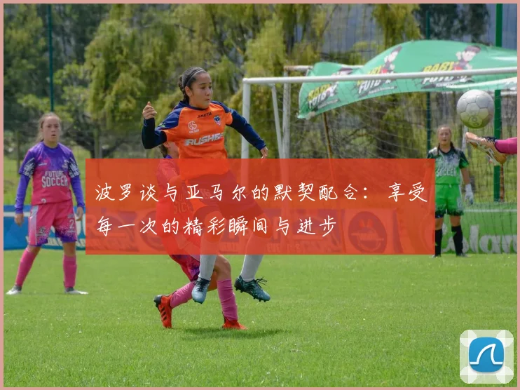 波罗谈与亚马尔的默契配合：享受每一次的精彩瞬间与进步