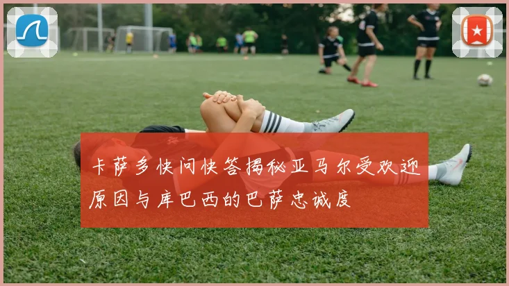 卡萨多快问快答揭秘亚马尔受欢迎原因与库巴西的巴萨忠诚度