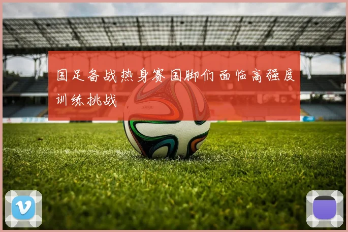 国足备战热身赛国脚们面临高强度训练挑战