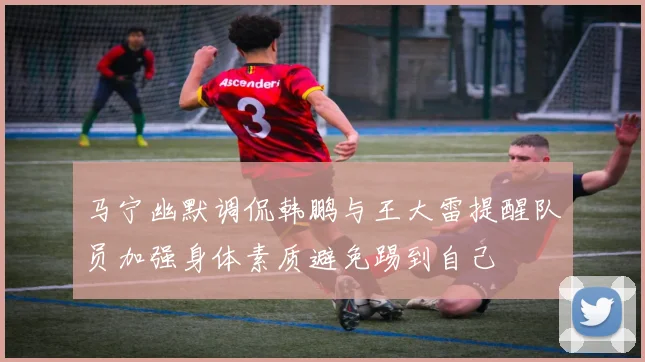 马宁幽默调侃韩鹏与王大雷提醒队员加强身体素质避免踢到自己