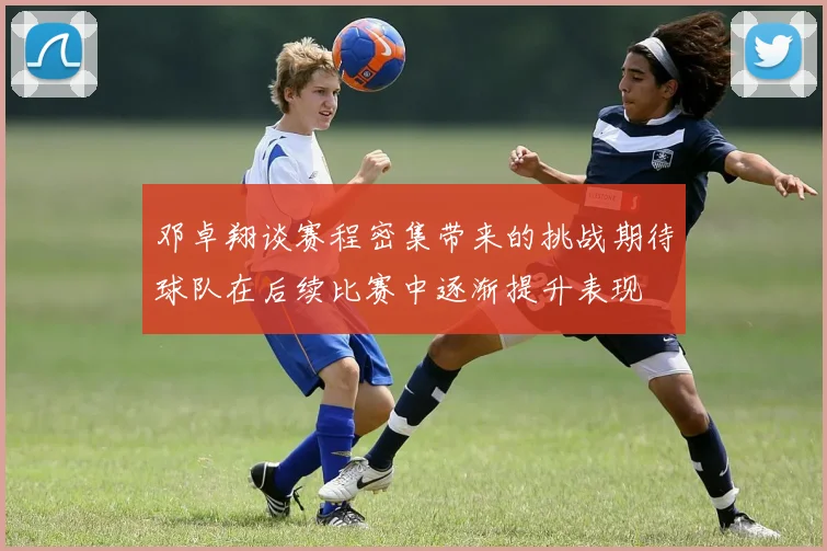 邓卓翔谈赛程密集带来的挑战期待球队在后续比赛中逐渐提升表现