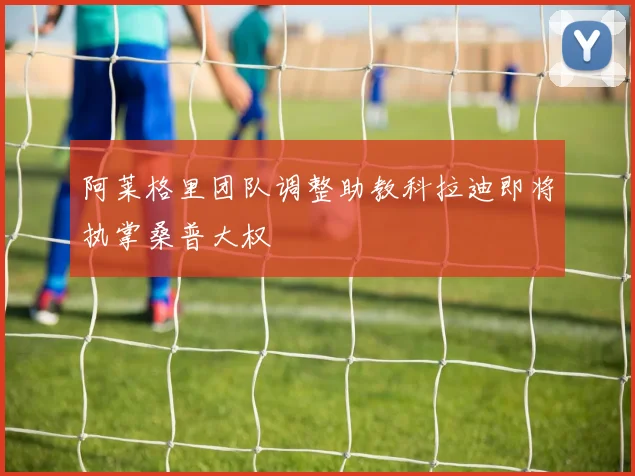 阿莱格里团队调整助教科拉迪即将执掌桑普大权