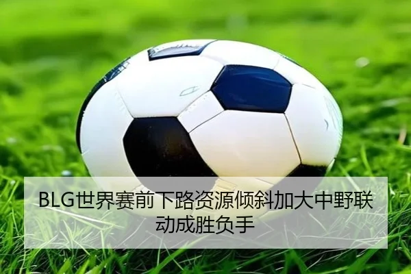 BLG世界赛前下路资源倾斜加大中野联动成胜负手（TIANBOSPORTS）
